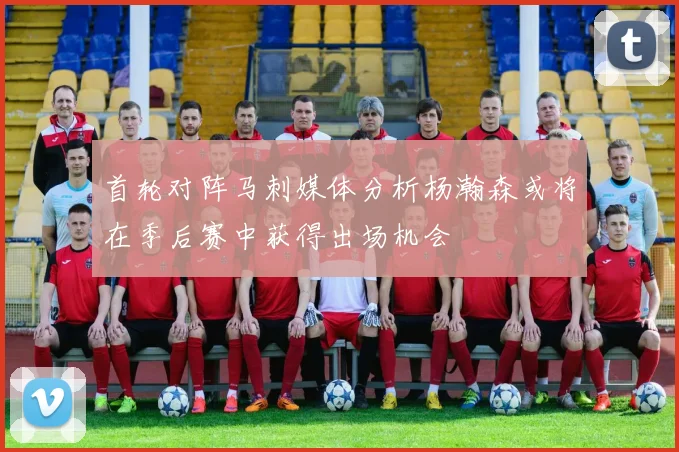首轮对阵马刺媒体分析杨瀚森或将在季后赛中获得出场机会