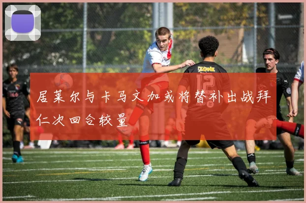 居莱尔与卡马文加或将替补出战拜仁次回合较量