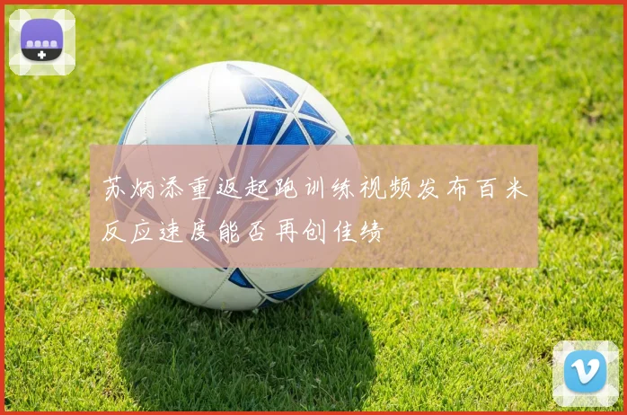 苏炳添重返起跑训练视频发布百米反应速度能否再创佳绩