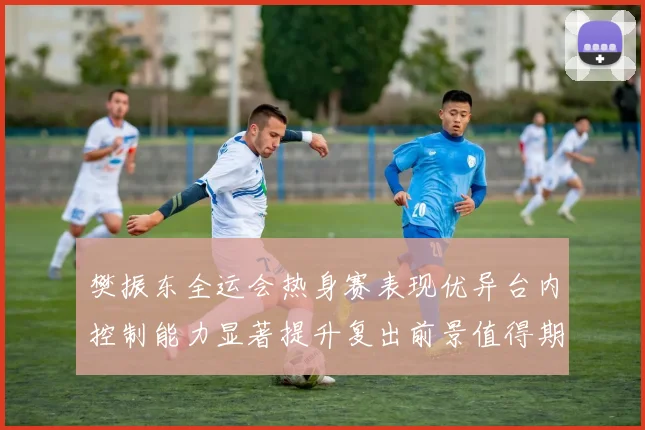 樊振东全运会热身赛表现优异台内控制能力显著提升复出前景值得期待