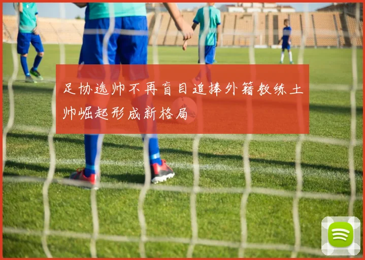 足协选帅不再盲目追捧外籍教练土帅崛起形成新格局