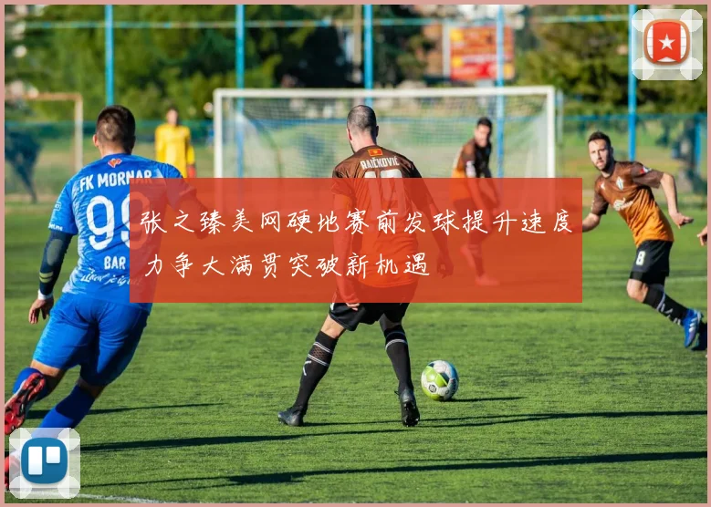 张之臻美网硬地赛前发球提升速度力争大满贯突破新机遇