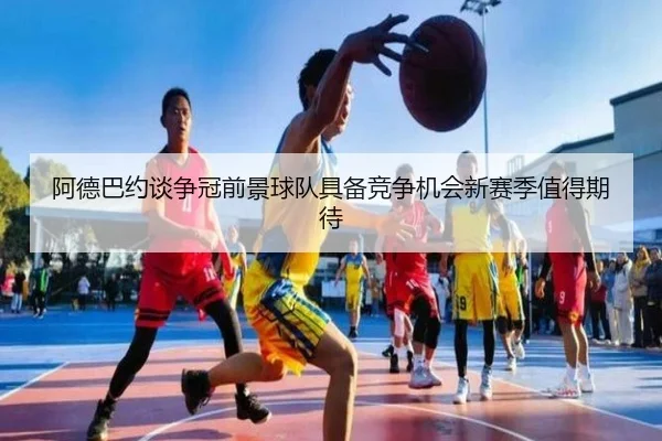 阿德巴约谈争冠前景球队具备竞争机会新赛季值得期待