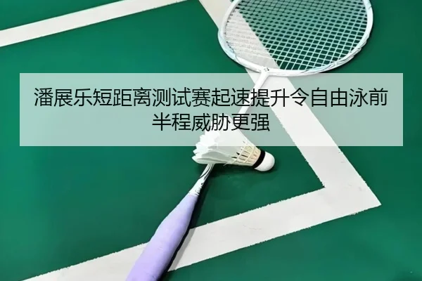潘展乐短距离测试赛起速提升令自由泳前半程威胁更强