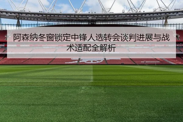 阿森纳冬窗锁定中锋人选转会谈判进展与战术适配全解析