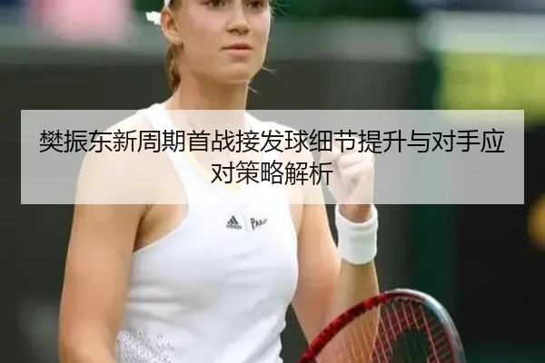 樊振东新周期首战接发球细节提升与对手应对策略解析