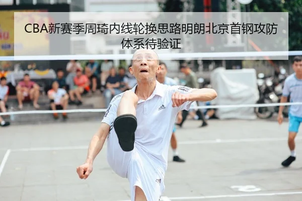 CBA新赛季周琦内线轮换思路明朗北京首钢攻防体系待验证