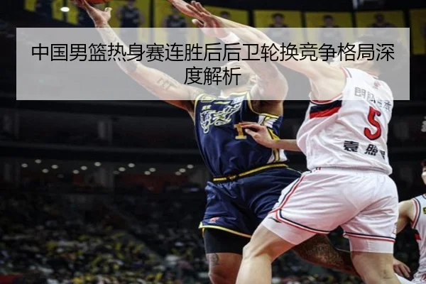 中国男篮热身赛连胜后后卫轮换竞争格局深度解析